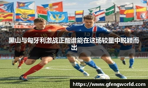 黑山与匈牙利激战正酣谁能在这场较量中脱颖而出