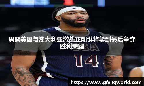 男篮美国与澳大利亚激战正酣谁将笑到最后争夺胜利荣耀